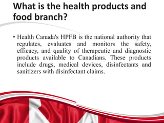 What is the health products and
food branch?
• Health Canada's HPFB is the national authority that
regulates, evaluates and monitors the safety,
efficacy, and quality of therapeutic and diagnostic
products available to Canadians. These products
include drugs, medical devices, disinfectants and
sanitizers with disinfectant claims.
 