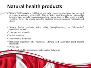 Natural health products
• Natural health products (NHPs) are naturally occurring substances that are used
to restore or maintain good health. They are often made from plants, but can also
be made from animals, microorganisms and marine sources. They come in a wide
variety of forms like tablets, capsules, tinctures, solutions, creams, ointments and
drops.
• Natural health products, often called "complementary" or "alternative"
medicines, include:
 vitamins and minerals
 herbal remedies
 homeopathic medicines
 traditional medicines like traditional Chinese and Ayurvedic (East Indian)
medicines
 Probiotics
 other products like amino acids and essential fatty acids
 