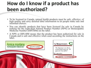 How do I know if a product has
been authorized?
• To be licensed in Canada, natural health products must be safe, effective, of
high quality and carry detailed label information to let people make safe and
informed choices.
• You can identify products that have been licensed for sale in Canada by
looking for the eight-digit Natural Product Number (NPN) or Homeopathic
Medicine Number (DIN-HM) on the label.
• A NPN or DIN-HM means that the product has been authorized for sale in
Canada and is safe and effective when used according the instructions on the
label.
 