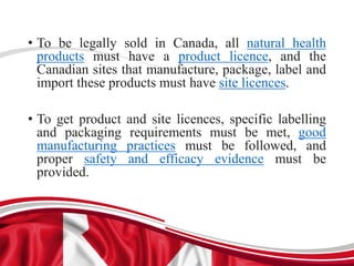 • To be legally sold in Canada, all natural health
products must have a product licence, and the
Canadian sites that manufacture, package, label and
import these products must have site licences.
• To get product and site licences, specific labelling
and packaging requirements must be met, good
manufacturing practices must be followed, and
proper safety and efficacy evidence must be
provided.
 