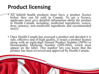 Product licensing
• All natural health products must have a product licence
before they can be sold in Canada. To get a licence,
applicants must give detailed information about the product
to Health Canada, including: medicinal ingredients, source,
dose, potency, non-medicinal ingredients and recommended
use(s).
• Once Health Canada has assessed a product and decided it is
safe, effective and of high quality, it issues a product licence
along with an eight-digit Natural Product Number (NPN) or
Homeopathic Medicine Number (DIN-HM), which must
appear on the label. This number lets you know that the
product has been reviewed and approved by Health Canada.
 