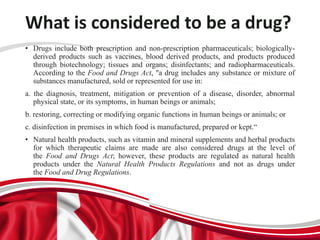 What is considered to be a drug?
• Drugs include both prescription and non-prescription pharmaceuticals; biologically-
derived products such as vaccines, blood derived products, and products produced
through biotechnology; tissues and organs; disinfectants; and radiopharmaceuticals.
According to the Food and Drugs Act, "a drug includes any substance or mixture of
substances manufactured, sold or represented for use in:
a. the diagnosis, treatment, mitigation or prevention of a disease, disorder, abnormal
physical state, or its symptoms, in human beings or animals;
b. restoring, correcting or modifying organic functions in human beings or animals; or
c. disinfection in premises in which food is manufactured, prepared or kept.“
• Natural health products, such as vitamin and mineral supplements and herbal products
for which therapeutic claims are made are also considered drugs at the level of
the Food and Drugs Act; however, these products are regulated as natural health
products under the Natural Health Products Regulations and not as drugs under
the Food and Drug Regulations.
 