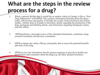 What are the steps in the review
process for a drug?
1. When a sponsor decides that it would like to market a drug in Canada, it files a "New
Drug Submission" with HPFB. This contains information and data about the drug's
safety, effectiveness and quality. It includes the results of the preclinical and clinical
studies, whether done in Canada or elsewhere, details regarding the production of the
drug, packaging and labelling details, and information regarding therapeutic claims
and side effects.
2. HPFB performs a thorough review of the submitted information, sometimes using
external consultants and advisory committees.
3. HPFB evaluates the safety, efficacy and quality data to assess the potential benefits
and risks of the drug.
4. HPFB reviews the information that the sponsor proposes to provide to health care
practitioners and consumers about the drug (e.g. the label, product brochure).
 