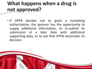 What happens when a drug is
not approved?
• If HPFB decides not to grant a marketing
authorization, the sponsor has the opportunity to
supply additional information, to re-submit its
submission at a later date with additional
supporting data, or to ask that HPFB reconsider its
decision.
 