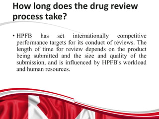 How long does the drug review
process take?
• HPFB has set internationally competitive
performance targets for its conduct of reviews. The
length of time for review depends on the product
being submitted and the size and quality of the
submission, and is influenced by HPFB's workload
and human resources.
 