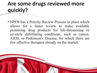 Are some drugs reviewed more
quickly?
• HPFB has a Priority Review Process in place which
allows for a faster review to make available
promising drug products for life-threatening or
severely debilitating conditions, such as cancer,
AIDS, or Parkinson's Disease, for which there are
few effective therapies already on the market.
 