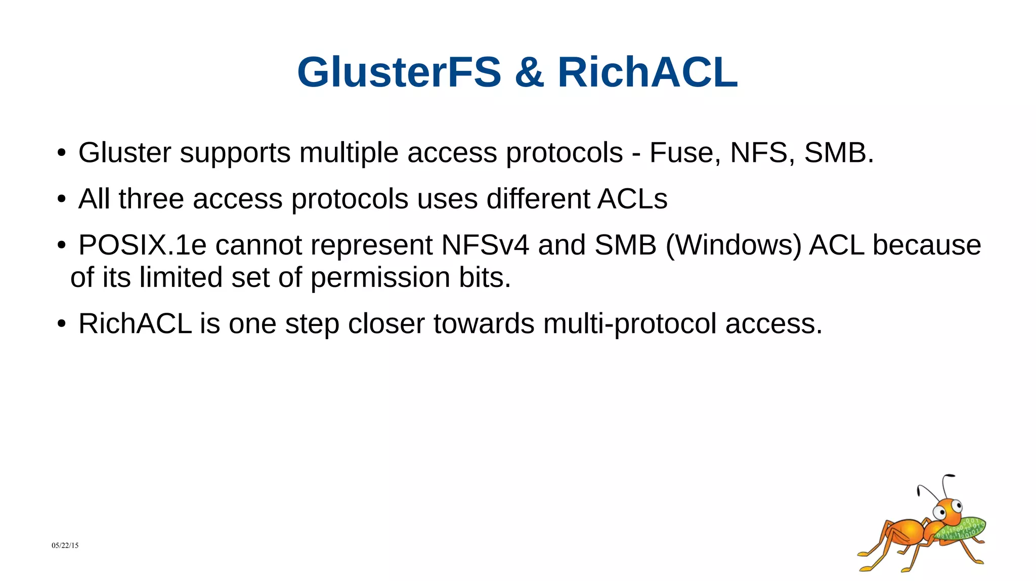 05/22/15
GlusterFS & RichACL
● Gluster supports multiple access protocols - Fuse, NFS, SMB.
● All three access protocols uses different ACLs
● POSIX.1e cannot represent NFSv4 and SMB (Windows) ACL because
of its limited set of permission bits.
● RichACL is one step closer towards multi-protocol access.
 