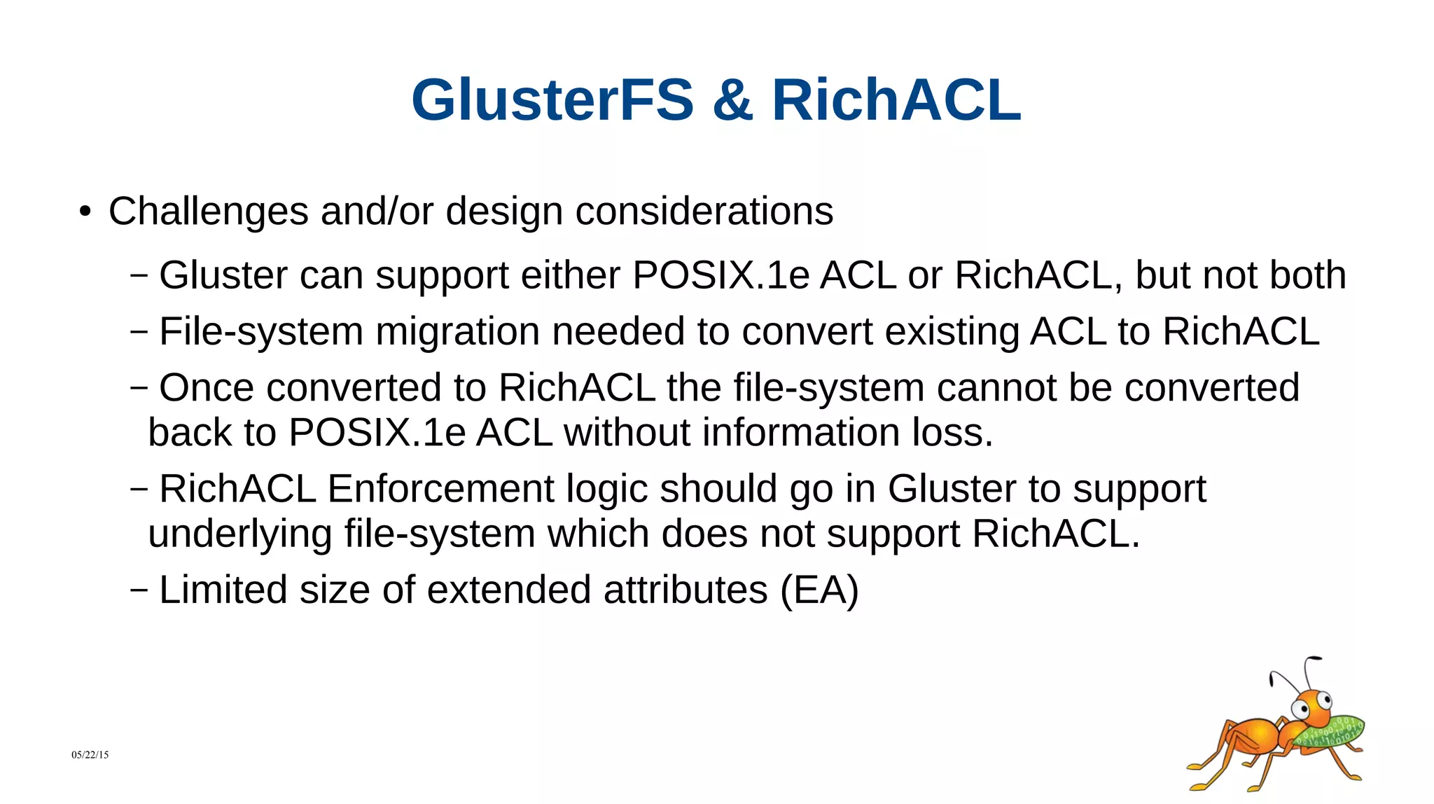 05/22/15
GlusterFS & RichACL
● Challenges and/or design considerations
– Gluster can support either POSIX.1e ACL or RichACL, but not both
– File-system migration needed to convert existing ACL to RichACL
– Once converted to RichACL the file-system cannot be converted
back to POSIX.1e ACL without information loss.
– RichACL Enforcement logic should go in Gluster to support
underlying file-system which does not support RichACL.
– Limited size of extended attributes (EA)
 