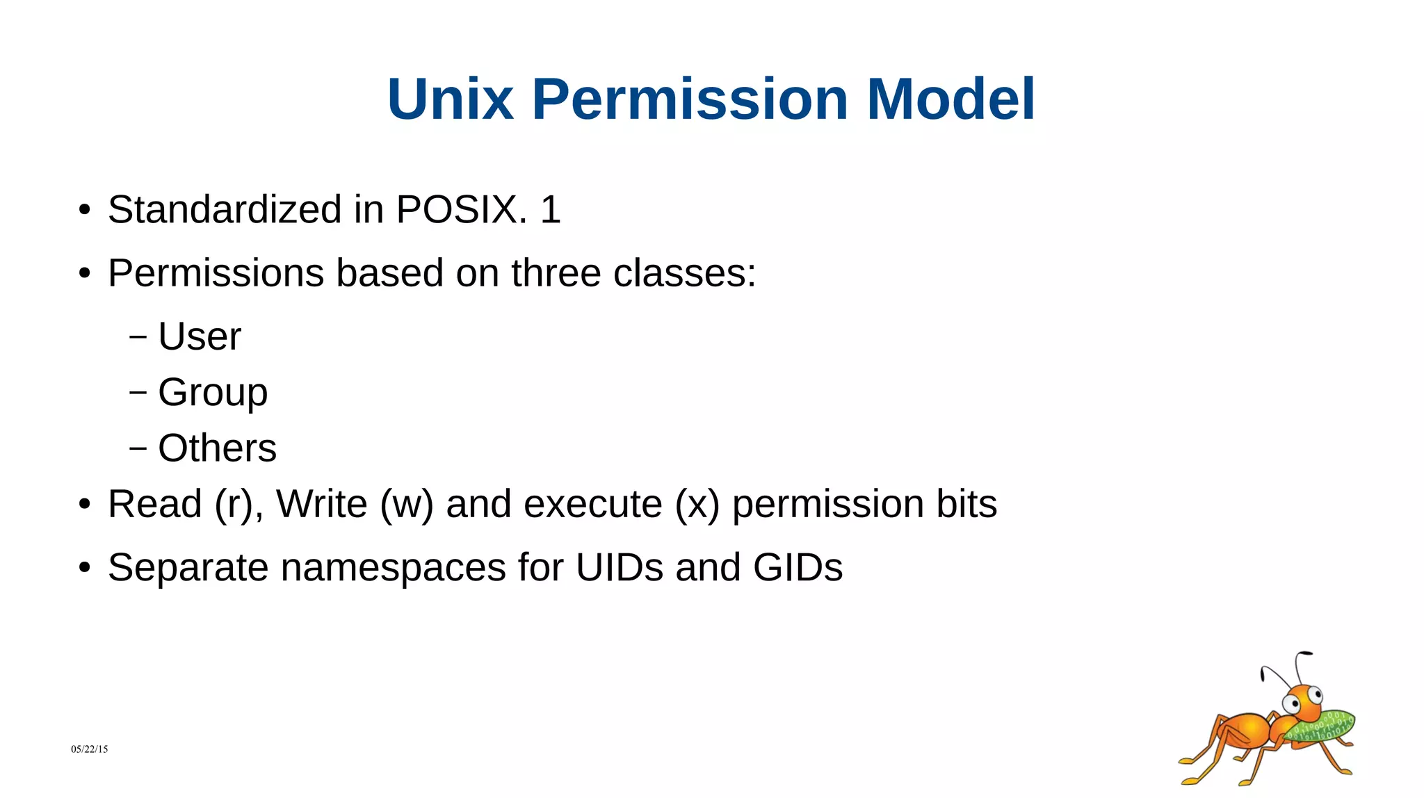 05/22/15
Unix Permission Model
● Standardized in POSIX. 1
● Permissions based on three classes:
– User
– Group
– Others
● Read (r), Write (w) and execute (x) permission bits
● Separate namespaces for UIDs and GIDs
 