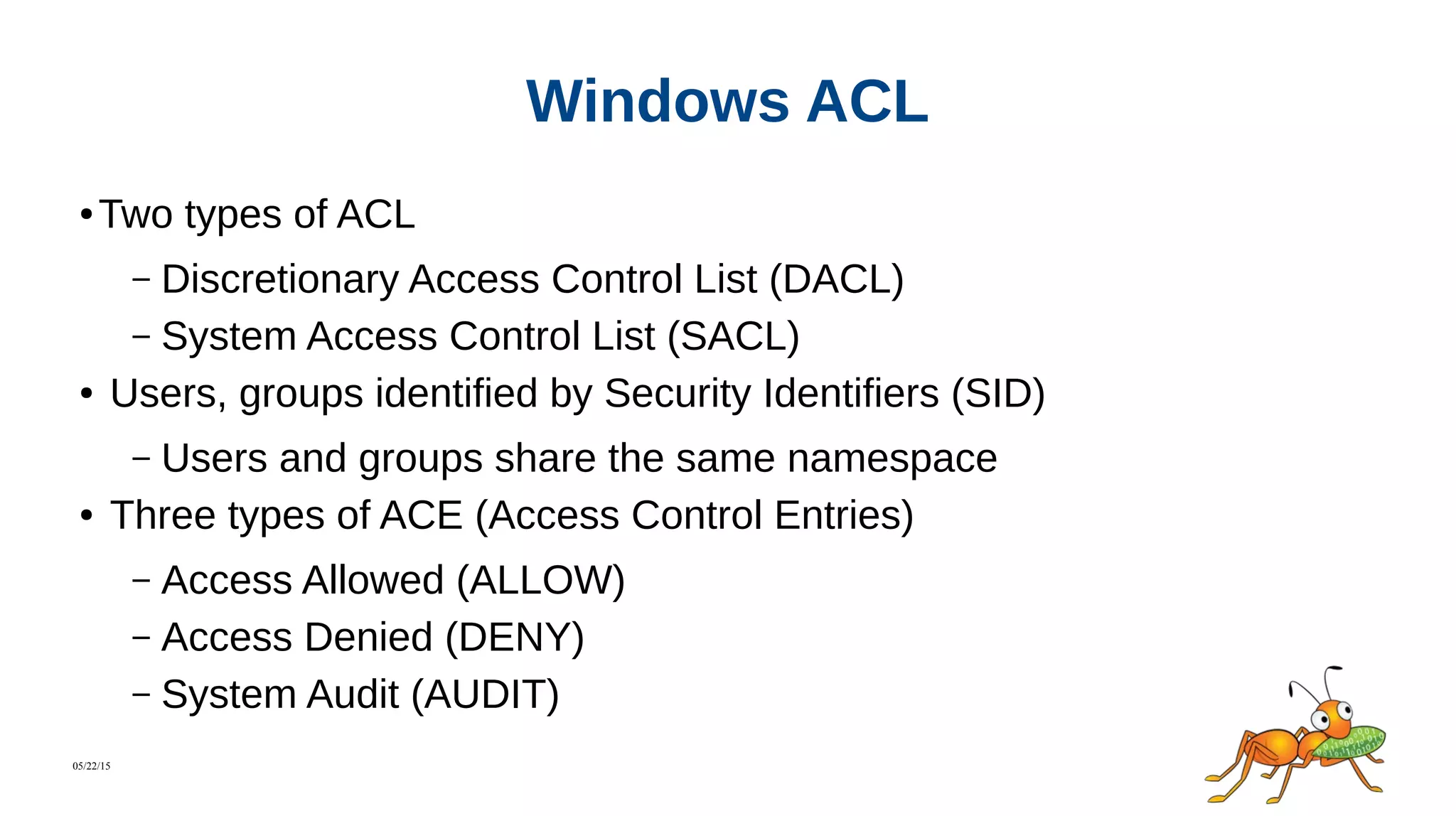 05/22/15
Windows ACL
● Two types of ACL
– Discretionary Access Control List (DACL)
– System Access Control List (SACL)
● Users, groups identified by Security Identifiers (SID)
– Users and groups share the same namespace
● Three types of ACE (Access Control Entries)
– Access Allowed (ALLOW)
– Access Denied (DENY)
– System Audit (AUDIT)
 