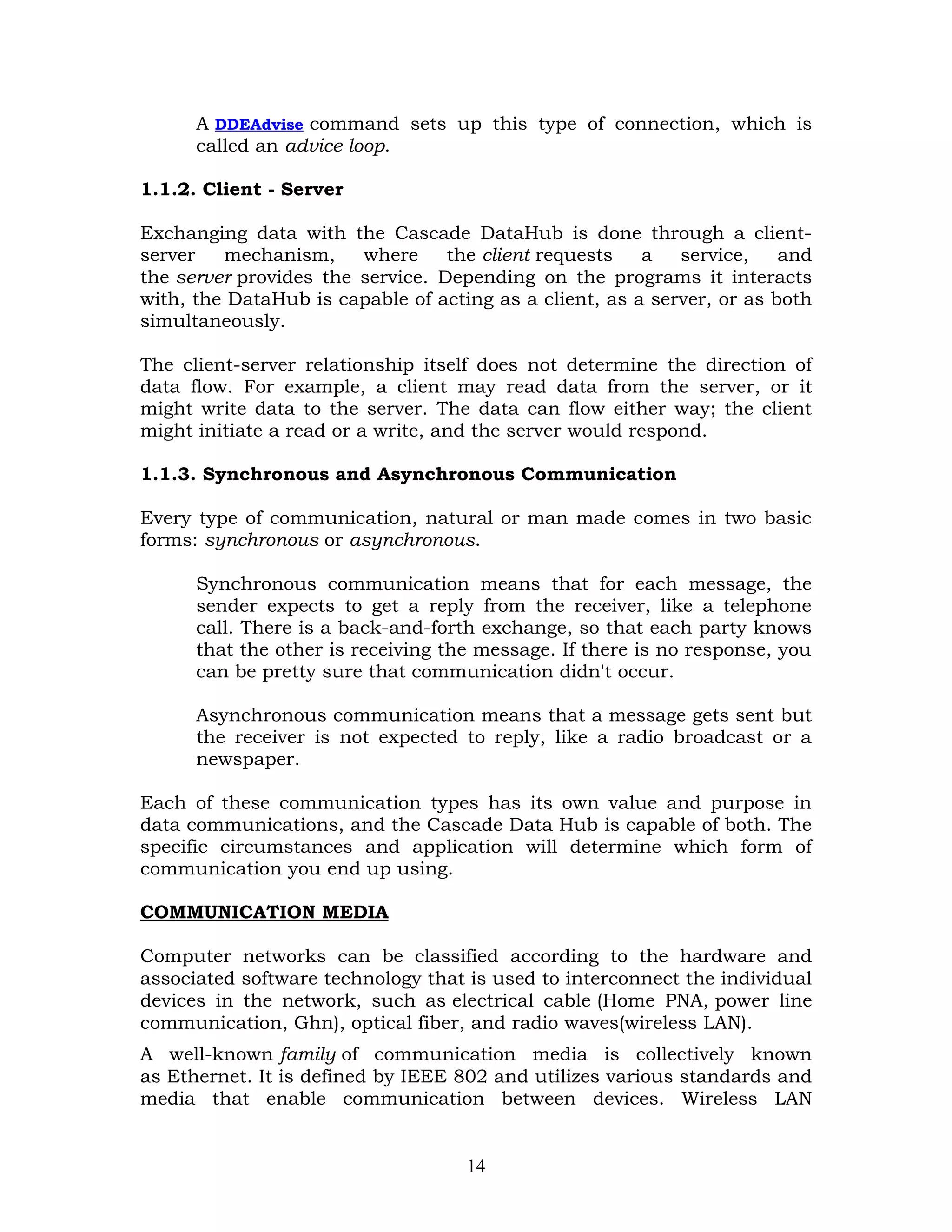 A DDEAdvise command sets up this type of connection, which is
      called an advice loop.

1.1.2. Client - Server

Exchanging data with the Cascade DataHub is done through a client-
server   mechanism,     where     the client requests   a   service,    and
the server provides the service. Depending on the programs it interacts
with, the DataHub is capable of acting as a client, as a server, or as both
simultaneously.

The client-server relationship itself does not determine the direction of
data flow. For example, a client may read data from the server, or it
might write data to the server. The data can flow either way; the client
might initiate a read or a write, and the server would respond.

1.1.3. Synchronous and Asynchronous Communication

Every type of communication, natural or man made comes in two basic
forms: synchronous or asynchronous.

      Synchronous communication means that for each message, the
      sender expects to get a reply from the receiver, like a telephone
      call. There is a back-and-forth exchange, so that each party knows
      that the other is receiving the message. If there is no response, you
      can be pretty sure that communication didn't occur.

      Asynchronous communication means that a message gets sent but
      the receiver is not expected to reply, like a radio broadcast or a
      newspaper.

Each of these communication types has its own value and purpose in
data communications, and the Cascade Data Hub is capable of both. The
specific circumstances and application will determine which form of
communication you end up using.

COMMUNICATION MEDIA

Computer networks can be classified according to the hardware and
associated software technology that is used to interconnect the individual
devices in the network, such as electrical cable (Home PNA, power line
communication, Ghn), optical fiber, and radio waves(wireless LAN).
A well-known family of communication media is collectively known
as Ethernet. It is defined by IEEE 802 and utilizes various standards and
media that enable communication between devices. Wireless LAN


                                    14
 