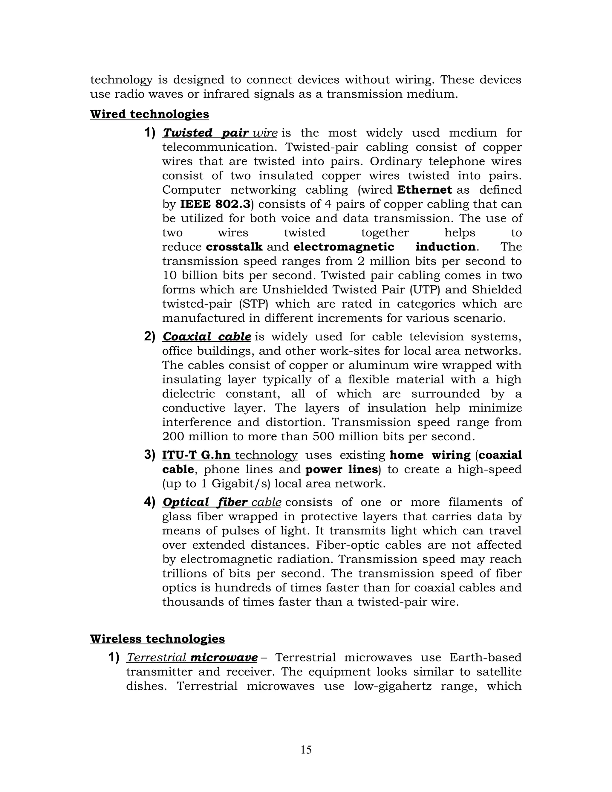technology is designed to connect devices without wiring. These devices
use radio waves or infrared signals as a transmission medium.
Wired technologies
        1) Twisted pair wire is the most widely used medium for
           telecommunication. Twisted-pair cabling consist of copper
           wires that are twisted into pairs. Ordinary telephone wires
           consist of two insulated copper wires twisted into pairs.
           Computer networking cabling (wired Ethernet as defined
           by IEEE 802.3) consists of 4 pairs of copper cabling that can
           be utilized for both voice and data transmission. The use of
           two       wires       twisted     together       helps      to
           reduce crosstalk and electromagnetic        induction.    The
           transmission speed ranges from 2 million bits per second to
           10 billion bits per second. Twisted pair cabling comes in two
           forms which are Unshielded Twisted Pair (UTP) and Shielded
           twisted-pair (STP) which are rated in categories which are
           manufactured in different increments for various scenario.
        2) Coaxial cable is widely used for cable television systems,
           office buildings, and other work-sites for local area networks.
           The cables consist of copper or aluminum wire wrapped with
           insulating layer typically of a flexible material with a high
           dielectric constant, all of which are surrounded by a
           conductive layer. The layers of insulation help minimize
           interference and distortion. Transmission speed range from
           200 million to more than 500 million bits per second.
        3) ITU-T G.hn technology uses existing home wiring (coaxial
           cable, phone lines and power lines) to create a high-speed
           (up to 1 Gigabit/s) local area network.
        4) Optical fiber cable consists of one or more filaments of
           glass fiber wrapped in protective layers that carries data by
           means of pulses of light. It transmits light which can travel
           over extended distances. Fiber-optic cables are not affected
           by electromagnetic radiation. Transmission speed may reach
           trillions of bits per second. The transmission speed of fiber
           optics is hundreds of times faster than for coaxial cables and
           thousands of times faster than a twisted-pair wire.


Wireless technologies
  1) Terrestrial microwave – Terrestrial microwaves use Earth-based
     transmitter and receiver. The equipment looks similar to satellite
     dishes. Terrestrial microwaves use low-gigahertz range, which




                                   15
 