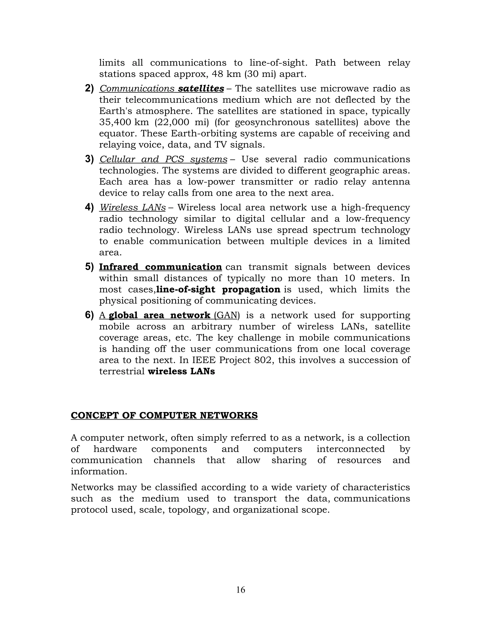 limits all communications to line-of-sight. Path between relay
      stations spaced approx, 48 km (30 mi) apart.
   2) Communications satellites – The satellites use microwave radio as
      their telecommunications medium which are not deflected by the
      Earth's atmosphere. The satellites are stationed in space, typically
      35,400 km (22,000 mi) (for geosynchronous satellites) above the
      equator. These Earth-orbiting systems are capable of receiving and
      relaying voice, data, and TV signals.
   3) Cellular and PCS systems – Use several radio communications
      technologies. The systems are divided to different geographic areas.
      Each area has a low-power transmitter or radio relay antenna
      device to relay calls from one area to the next area.
   4) Wireless LANs – Wireless local area network use a high-frequency
      radio technology similar to digital cellular and a low-frequency
      radio technology. Wireless LANs use spread spectrum technology
      to enable communication between multiple devices in a limited
      area.
   5) Infrared communication can transmit signals between devices
      within small distances of typically no more than 10 meters. In
      most cases,line-of-sight propagation is used, which limits the
      physical positioning of communicating devices.
   6) A global area network (GAN) is a network used for supporting
      mobile across an arbitrary number of wireless LANs, satellite
      coverage areas, etc. The key challenge in mobile communications
      is handing off the user communications from one local coverage
      area to the next. In IEEE Project 802, this involves a succession of
      terrestrial wireless LANs



CONCEPT OF COMPUTER NETWORKS

A computer network, often simply referred to as a network, is a collection
of   hardware  components      and    computers     interconnected      by
communication channels that allow sharing of resources and
information.
Networks may be classified according to a wide variety of characteristics
such as the medium used to transport the data, communications
protocol used, scale, topology, and organizational scope.




                                   16
 