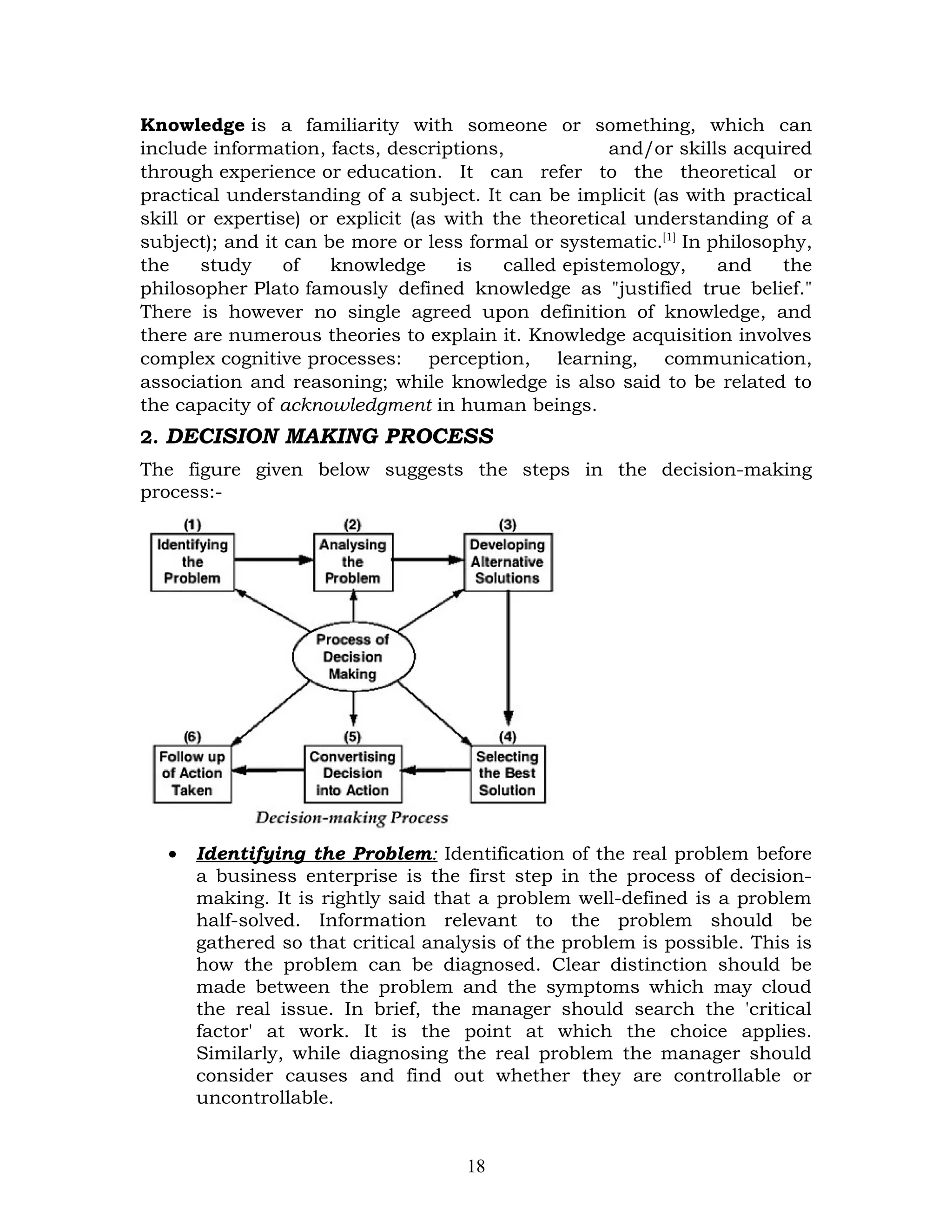 Knowledge is a familiarity with someone or something, which can
include information, facts, descriptions,             and/or skills acquired
through experience or education. It can refer to the theoretical or
practical understanding of a subject. It can be implicit (as with practical
skill or expertise) or explicit (as with the theoretical understanding of a
subject); and it can be more or less formal or systematic.[1] In philosophy,
the    study     of   knowledge      is   called epistemology,    and    the
philosopher Plato famously defined knowledge as "justified true belief."
There is however no single agreed upon definition of knowledge, and
there are numerous theories to explain it. Knowledge acquisition involves
complex cognitive processes: perception, learning, communication,
association and reasoning; while knowledge is also said to be related to
the capacity of acknowledgment in human beings.
2. DECISION MAKING PROCESS
The figure given below suggests the steps in the decision-making
process:-




   •   Identifying the Problem: Identification of the real problem before
       a business enterprise is the first step in the process of decision-
       making. It is rightly said that a problem well-defined is a problem
       half-solved. Information relevant to the problem should be
       gathered so that critical analysis of the problem is possible. This is
       how the problem can be diagnosed. Clear distinction should be
       made between the problem and the symptoms which may cloud
       the real issue. In brief, the manager should search the 'critical
       factor' at work. It is the point at which the choice applies.
       Similarly, while diagnosing the real problem the manager should
       consider causes and find out whether they are controllable or
       uncontrollable.


                                     18
 