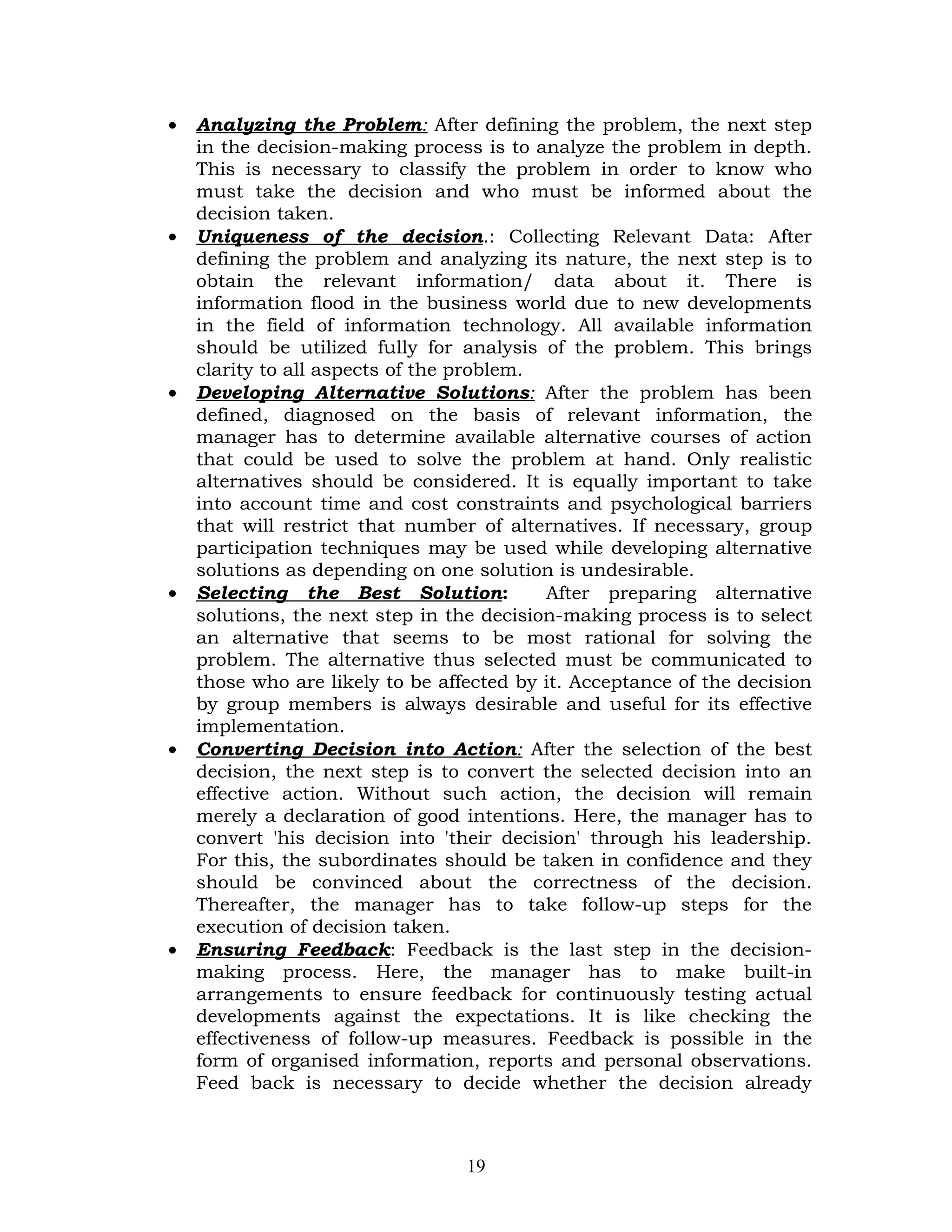 •   Analyzing the Problem: After defining the problem, the next step
    in the decision-making process is to analyze the problem in depth.
    This is necessary to classify the problem in order to know who
    must take the decision and who must be informed about the
    decision taken.
•   Uniqueness of the decision.: Collecting Relevant Data: After
    defining the problem and analyzing its nature, the next step is to
    obtain the relevant information/ data about it. There is
    information flood in the business world due to new developments
    in the field of information technology. All available information
    should be utilized fully for analysis of the problem. This brings
    clarity to all aspects of the problem.
•   Developing Alternative Solutions: After the problem has been
    defined, diagnosed on the basis of relevant information, the
    manager has to determine available alternative courses of action
    that could be used to solve the problem at hand. Only realistic
    alternatives should be considered. It is equally important to take
    into account time and cost constraints and psychological barriers
    that will restrict that number of alternatives. If necessary, group
    participation techniques may be used while developing alternative
    solutions as depending on one solution is undesirable.
•   Selecting the Best Solution:           After preparing alternative
    solutions, the next step in the decision-making process is to select
    an alternative that seems to be most rational for solving the
    problem. The alternative thus selected must be communicated to
    those who are likely to be affected by it. Acceptance of the decision
    by group members is always desirable and useful for its effective
    implementation.
•   Converting Decision into Action: After the selection of the best
    decision, the next step is to convert the selected decision into an
    effective action. Without such action, the decision will remain
    merely a declaration of good intentions. Here, the manager has to
    convert 'his decision into 'their decision' through his leadership.
    For this, the subordinates should be taken in confidence and they
    should be convinced about the correctness of the decision.
    Thereafter, the manager has to take follow-up steps for the
    execution of decision taken.
•   Ensuring Feedback: Feedback is the last step in the decision-
    making process. Here, the manager has to make built-in
    arrangements to ensure feedback for continuously testing actual
    developments against the expectations. It is like checking the
    effectiveness of follow-up measures. Feedback is possible in the
    form of organised information, reports and personal observations.
    Feed back is necessary to decide whether the decision already



                                  19
 