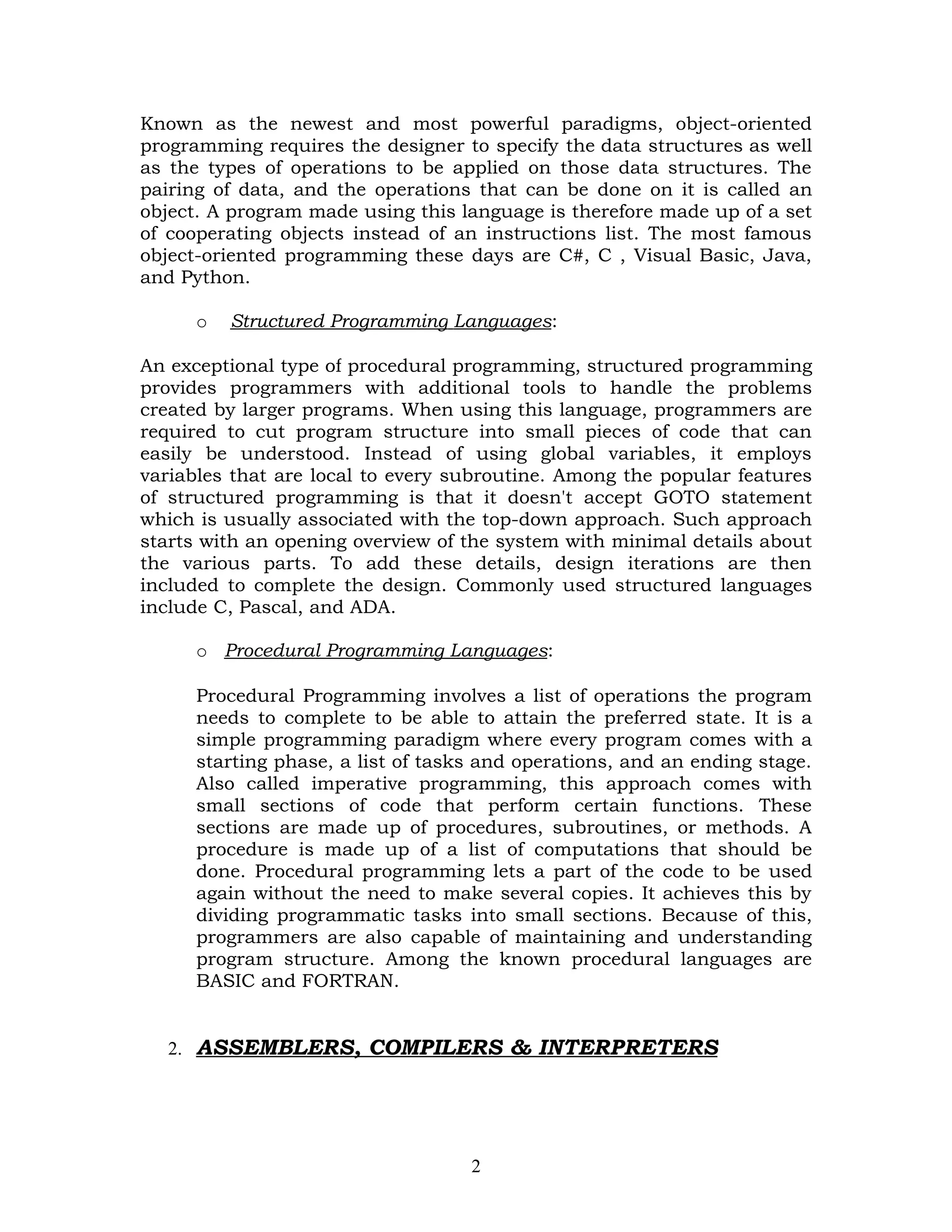 Known as the newest and most powerful paradigms, object-oriented
programming requires the designer to specify the data structures as well
as the types of operations to be applied on those data structures. The
pairing of data, and the operations that can be done on it is called an
object. A program made using this language is therefore made up of a set
of cooperating objects instead of an instructions list. The most famous
object-oriented programming these days are C#, C , Visual Basic, Java,
and Python.

     o   Structured Programming Languages:

An exceptional type of procedural programming, structured programming
provides programmers with additional tools to handle the problems
created by larger programs. When using this language, programmers are
required to cut program structure into small pieces of code that can
easily be understood. Instead of using global variables, it employs
variables that are local to every subroutine. Among the popular features
of structured programming is that it doesn't accept GOTO statement
which is usually associated with the top-down approach. Such approach
starts with an opening overview of the system with minimal details about
the various parts. To add these details, design iterations are then
included to complete the design. Commonly used structured languages
include C, Pascal, and ADA.

     o Procedural Programming Languages:

     Procedural Programming involves a list of operations the program
     needs to complete to be able to attain the preferred state. It is a
     simple programming paradigm where every program comes with a
     starting phase, a list of tasks and operations, and an ending stage.
     Also called imperative programming, this approach comes with
     small sections of code that perform certain functions. These
     sections are made up of procedures, subroutines, or methods. A
     procedure is made up of a list of computations that should be
     done. Procedural programming lets a part of the code to be used
     again without the need to make several copies. It achieves this by
     dividing programmatic tasks into small sections. Because of this,
     programmers are also capable of maintaining and understanding
     program structure. Among the known procedural languages are
     BASIC and FORTRAN.


  2. ASSEMBLERS, COMPILERS & INTERPRETERS




                                   2
 