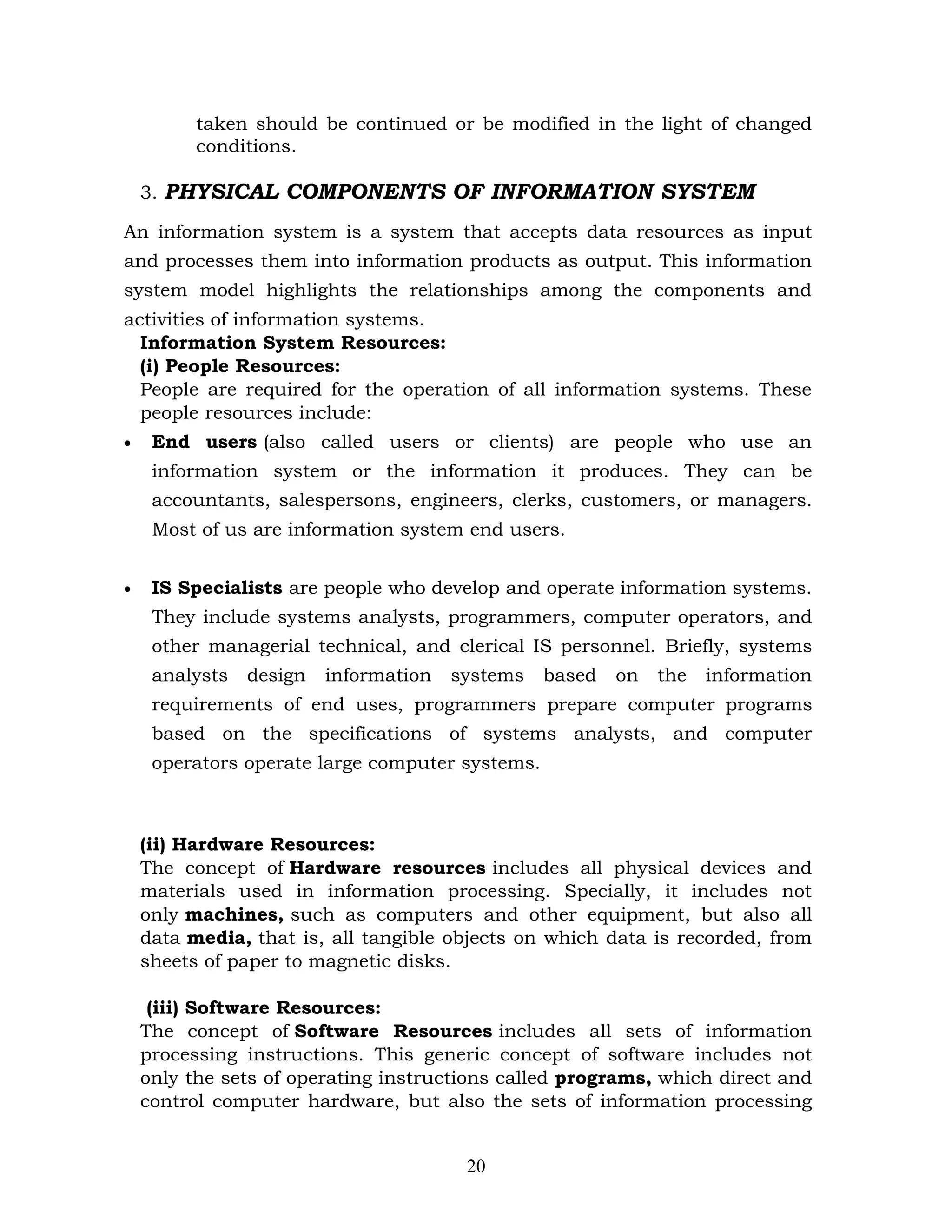taken should be continued or be modified in the light of changed
          conditions.

    3. PHYSICAL COMPONENTS OF INFORMATION SYSTEM

An information system is a system that accepts data resources as input
and processes them into information products as output. This information
system model highlights the relationships among the components and
activities of information systems.
  Information System Resources:
  (i) People Resources:
  People are required for the operation of all information systems. These
  people resources include:
•    End users (also called users or clients) are people who use an
     information system or the information it produces. They can be
     accountants, salespersons, engineers, clerks, customers, or managers.
     Most of us are information system end users.


•    IS Specialists are people who develop and operate information systems.
     They include systems analysts, programmers, computer operators, and
     other managerial technical, and clerical IS personnel. Briefly, systems
     analysts   design   information   systems   based   on   the   information
     requirements of end uses, programmers prepare computer programs
     based on the specifications of systems analysts, and computer
     operators operate large computer systems.



    (ii) Hardware Resources:
    The concept of Hardware resources includes all physical devices and
    materials used in information processing. Specially, it includes not
    only machines, such as computers and other equipment, but also all
    data media, that is, all tangible objects on which data is recorded, from
    sheets of paper to magnetic disks.

     (iii) Software Resources:
    The concept of Software Resources includes all sets of information
    processing instructions. This generic concept of software includes not
    only the sets of operating instructions called programs, which direct and
    control computer hardware, but also the sets of information processing


                                        20
 