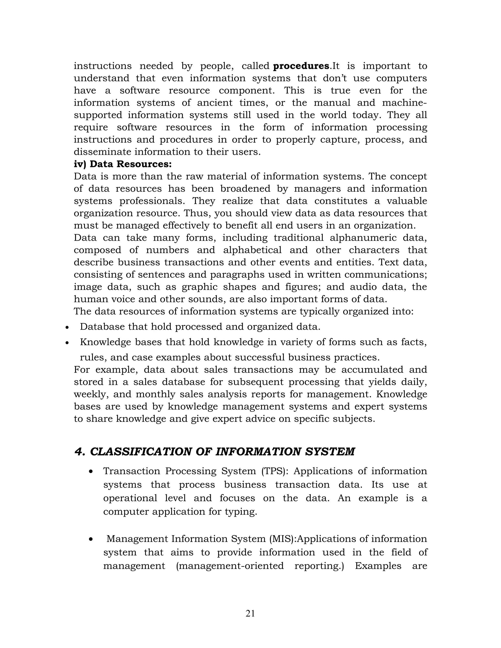 instructions needed by people, called procedures.It is important to
    understand that even information systems that don’t use computers
    have a software resource component. This is true even for the
    information systems of ancient times, or the manual and machine-
    supported information systems still used in the world today. They all
    require software resources in the form of information processing
    instructions and procedures in order to properly capture, process, and
    disseminate information to their users.
    iv) Data Resources:
    Data is more than the raw material of information systems. The concept
    of data resources has been broadened by managers and information
    systems professionals. They realize that data constitutes a valuable
    organization resource. Thus, you should view data as data resources that
    must be managed effectively to benefit all end users in an organization.
    Data can take many forms, including traditional alphanumeric data,
    composed of numbers and alphabetical and other characters that
    describe business transactions and other events and entities. Text data,
    consisting of sentences and paragraphs used in written communications;
    image data, such as graphic shapes and figures; and audio data, the
    human voice and other sounds, are also important forms of data.
    The data resources of information systems are typically organized into:
•    Database that hold processed and organized data.
•    Knowledge bases that hold knowledge in variety of forms such as facts,
     rules, and case examples about successful business practices.
    For example, data about sales transactions may be accumulated and
    stored in a sales database for subsequent processing that yields daily,
    weekly, and monthly sales analysis reports for management. Knowledge
    bases are used by knowledge management systems and expert systems
    to share knowledge and give expert advice on specific subjects.


    4. CLASSIFICATION OF INFORMATION SYSTEM
      •   Transaction Processing System (TPS): Applications of information
          systems that process business transaction data. Its use at
          operational level and focuses on the data. An example is a
          computer application for typing.

      •    Management Information System (MIS):Applications of information
          system that aims to provide information used in the field of
          management (management-oriented reporting.) Examples are



                                      21
 