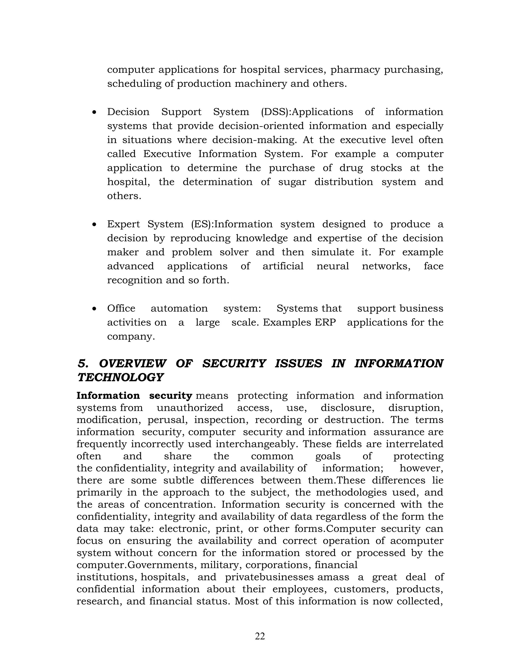 computer applications for hospital services, pharmacy purchasing,
       scheduling of production machinery and others.

   •   Decision Support System (DSS):Applications of information
       systems that provide decision-oriented information and especially
       in situations where decision-making. At the executive level often
       called Executive Information System. For example a computer
       application to determine the purchase of drug stocks at the
       hospital, the determination of sugar distribution system and
       others.

   •   Expert System (ES):Information system designed to produce a
       decision by reproducing knowledge and expertise of the decision
       maker and problem solver and then simulate it. For example
       advanced applications of artificial neural networks, face
       recognition and so forth.

   •   Office    automation system: Systems that support business
       activities on a large scale. Examples ERP applications for the
       company.

5. OVERVIEW OF SECURITY ISSUES IN INFORMATION
TECHNOLOGY
Information security means protecting information and information
systems from unauthorized access, use, disclosure, disruption,
modification, perusal, inspection, recording or destruction. The terms
information security, computer security and information assurance are
frequently incorrectly used interchangeably. These fields are interrelated
often     and      share      the    common         goals    of     protecting
the confidentiality, integrity and availability of   information;    however,
there are some subtle differences between them.These differences lie
primarily in the approach to the subject, the methodologies used, and
the areas of concentration. Information security is concerned with the
confidentiality, integrity and availability of data regardless of the form the
data may take: electronic, print, or other forms.Computer security can
focus on ensuring the availability and correct operation of acomputer
system without concern for the information stored or processed by the
computer.Governments, military, corporations, financial
institutions, hospitals, and privatebusinesses amass a great deal of
confidential information about their employees, customers, products,
research, and financial status. Most of this information is now collected,


                                     22
 