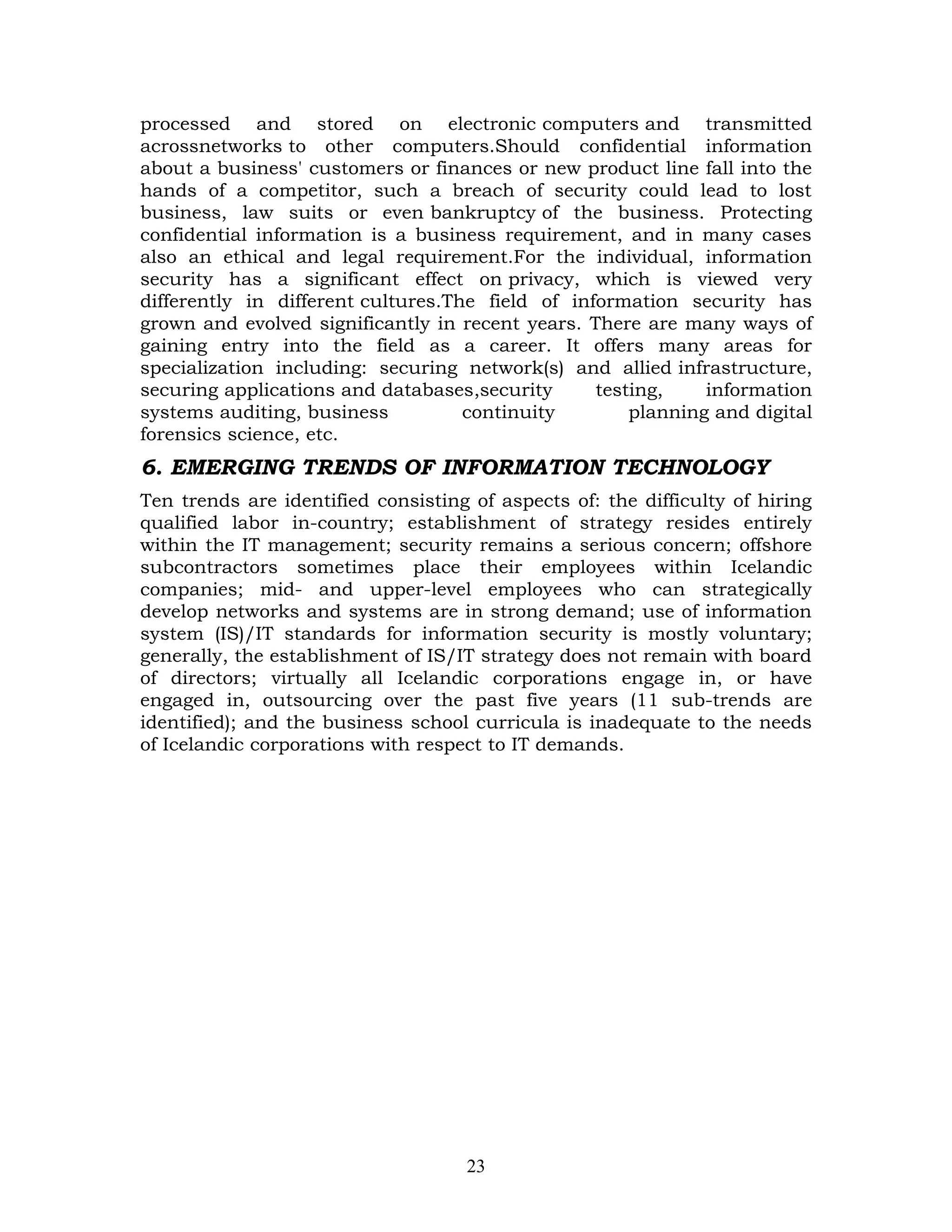 processed and stored on electronic computers and transmitted
acrossnetworks to other computers.Should confidential information
about a business' customers or finances or new product line fall into the
hands of a competitor, such a breach of security could lead to lost
business, law suits or even bankruptcy of the business. Protecting
confidential information is a business requirement, and in many cases
also an ethical and legal requirement.For the individual, information
security has a significant effect on privacy, which is viewed very
differently in different cultures.The field of information security has
grown and evolved significantly in recent years. There are many ways of
gaining entry into the field as a career. It offers many areas for
specialization including: securing network(s) and allied infrastructure,
securing applications and databases,security      testing,    information
systems auditing, business          continuity        planning and digital
forensics science, etc.
6. EMERGING TRENDS OF INFORMATION TECHNOLOGY
Ten trends are identified consisting of aspects of: the difficulty of hiring
qualified labor in-country; establishment of strategy resides entirely
within the IT management; security remains a serious concern; offshore
subcontractors sometimes place their employees within Icelandic
companies; mid- and upper-level employees who can strategically
develop networks and systems are in strong demand; use of information
system (IS)/IT standards for information security is mostly voluntary;
generally, the establishment of IS/IT strategy does not remain with board
of directors; virtually all Icelandic corporations engage in, or have
engaged in, outsourcing over the past five years (11 sub-trends are
identified); and the business school curricula is inadequate to the needs
of Icelandic corporations with respect to IT demands.




                                    23
 