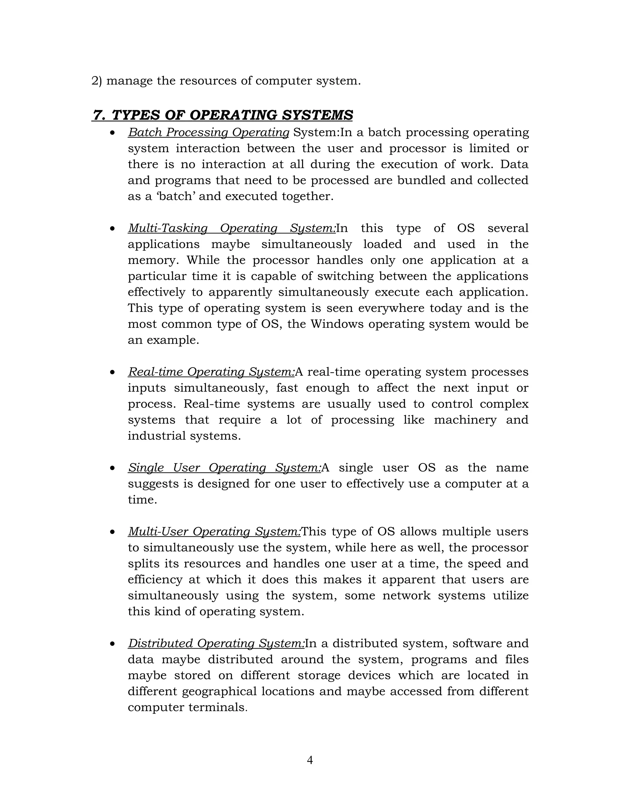 2) manage the resources of computer system.

7. TYPES OF OPERATING SYSTEMS
  •   Batch Processing Operating System:In a batch processing operating
      system interaction between the user and processor is limited or
      there is no interaction at all during the execution of work. Data
      and programs that need to be processed are bundled and collected
      as a ‘batch’ and executed together.

  •   Multi-Tasking Operating System:In this type of OS several
      applications maybe simultaneously loaded and used in the
      memory. While the processor handles only one application at a
      particular time it is capable of switching between the applications
      effectively to apparently simultaneously execute each application.
      This type of operating system is seen everywhere today and is the
      most common type of OS, the Windows operating system would be
      an example.

  •   Real-time Operating System:A real-time operating system processes
      inputs simultaneously, fast enough to affect the next input or
      process. Real-time systems are usually used to control complex
      systems that require a lot of processing like machinery and
      industrial systems.

  •   Single User Operating System:A single user OS as the name
      suggests is designed for one user to effectively use a computer at a
      time.

  •   Multi-User Operating System:This type of OS allows multiple users
      to simultaneously use the system, while here as well, the processor
      splits its resources and handles one user at a time, the speed and
      efficiency at which it does this makes it apparent that users are
      simultaneously using the system, some network systems utilize
      this kind of operating system.

  •   Distributed Operating System:In a distributed system, software and
      data maybe distributed around the system, programs and files
      maybe stored on different storage devices which are located in
      different geographical locations and maybe accessed from different
      computer terminals.



                                    4
 