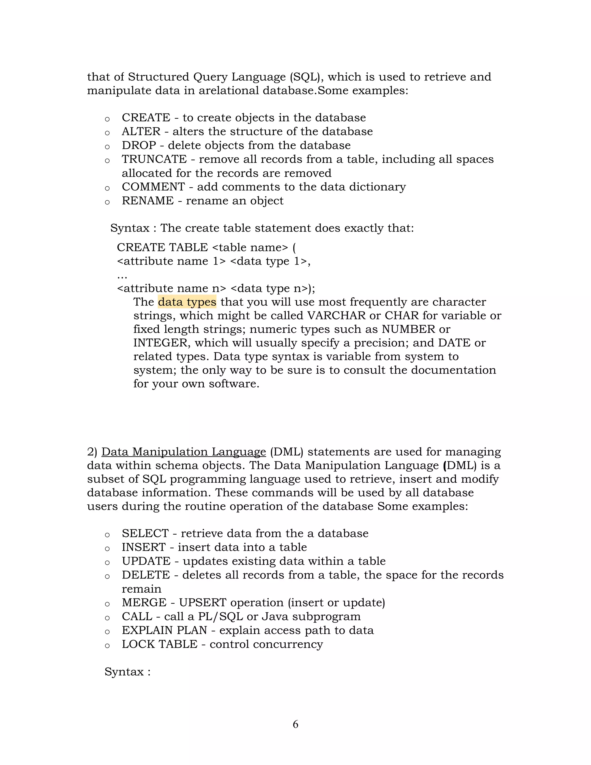 that of Structured Query Language (SQL), which is used to retrieve and
manipulate data in arelational database.Some examples:

   o   CREATE - to create objects in the database
   o   ALTER - alters the structure of the database
   o   DROP - delete objects from the database
   o   TRUNCATE - remove all records from a table, including all spaces
       allocated for the records are removed
   o   COMMENT - add comments to the data dictionary
   o   RENAME - rename an object

    Syntax : The create table statement does exactly that:
       CREATE TABLE <table name> (
       <attribute name 1> <data type 1>,
       ...
       <attribute name n> <data type n>);
           The data types that you will use most frequently are character
           strings, which might be called VARCHAR or CHAR for variable or
           fixed length strings; numeric types such as NUMBER or
           INTEGER, which will usually specify a precision; and DATE or
           related types. Data type syntax is variable from system to
           system; the only way to be sure is to consult the documentation
           for your own software.




2) Data Manipulation Language (DML) statements are used for managing
data within schema objects. The Data Manipulation Language (DML) is a
subset of SQL programming language used to retrieve, insert and modify
database information. These commands will be used by all database
users during the routine operation of the database Some examples:

   o   SELECT - retrieve data from the a database
   o   INSERT - insert data into a table
   o   UPDATE - updates existing data within a table
   o   DELETE - deletes all records from a table, the space for the records
       remain
   o   MERGE - UPSERT operation (insert or update)
   o   CALL - call a PL/SQL or Java subprogram
   o   EXPLAIN PLAN - explain access path to data
   o   LOCK TABLE - control concurrency

   Syntax :



                                     6
 