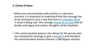 2. Clarity of Ideas
• When one communicates with another in a business
scenario, it is important to understand that the message has
to be conveyed in such a way that there is complete clarity
in what is being said. The message should be so clear that all
doubts and vague and unclear thoughts will be dispelled.
• The communication process also allows for the person who
has received the message to give a feedback and therefore
the communication format achieves a 360 degree solution.
 