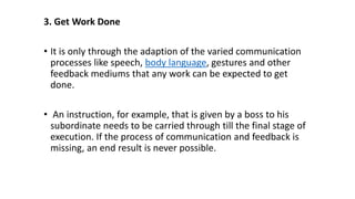 3. Get Work Done
• It is only through the adaption of the varied communication
processes like speech, body language, gestures and other
feedback mediums that any work can be expected to get
done.
• An instruction, for example, that is given by a boss to his
subordinate needs to be carried through till the final stage of
execution. If the process of communication and feedback is
missing, an end result is never possible.
 