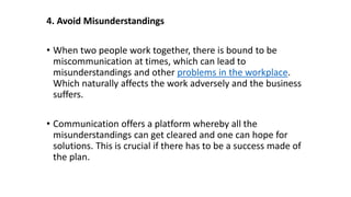 4. Avoid Misunderstandings
• When two people work together, there is bound to be
miscommunication at times, which can lead to
misunderstandings and other problems in the workplace.
Which naturally affects the work adversely and the business
suffers.
• Communication offers a platform whereby all the
misunderstandings can get cleared and one can hope for
solutions. This is crucial if there has to be a success made of
the plan.
 