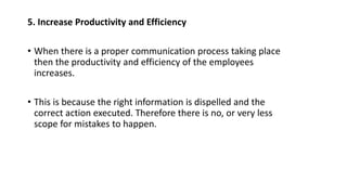 5. Increase Productivity and Efficiency
• When there is a proper communication process taking place
then the productivity and efficiency of the employees
increases.
• This is because the right information is dispelled and the
correct action executed. Therefore there is no, or very less
scope for mistakes to happen.
 