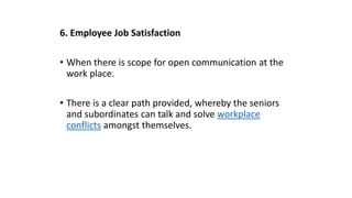 6. Employee Job Satisfaction
• When there is scope for open communication at the
work place.
• There is a clear path provided, whereby the seniors
and subordinates can talk and solve workplace
conflicts amongst themselves.
 