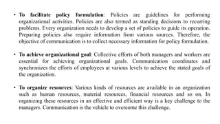 • To facilitate policy formulation: Policies are guidelines for performing
organizational activities. Policies are also termed as standing decisions to recurring
problems. Every organization needs to develop a set of policies to guide its operation.
Preparing policies also require information from various sources. Therefore, the
objective of communication is to collect necessary information for policy formulation.
• To achieve organizational goal: Collective efforts of both managers and workers are
essential for achieving organizational goals. Communication coordinates and
synchronizes the efforts of employees at various levels to achieve the stated goals of
the organization.
• To organize resources: Various kinds of resources are available in an organization
such as human resources, material resources, financial resources and so on. In
organizing these resources in an effective and efficient way is a key challenge to the
managers. Communication is the vehicle to overcome this challenge.
 