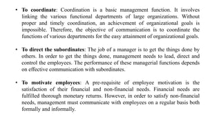 • To coordinate: Coordination is a basic management function. It involves
linking the various functional departments of large organizations. Without
proper and timely coordination, an achievement of organizational goals is
impossible. Therefore, the objective of communication is to coordinate the
functions of various departments for the easy attainment of organizational goals.
• To direct the subordinates: The job of a manager is to get the things done by
others. In order to get the things done, management needs to lead, direct and
control the employees. The performance of these managerial functions depends
on effective communication with subordinates.
• To motivate employees: A pre-requisite of employee motivation is the
satisfaction of their financial and non-financial needs. Financial needs are
fulfilled thorough monetary returns. However, in order to satisfy non-financial
needs, management must communicate with employees on a regular basis both
formally and informally.
 