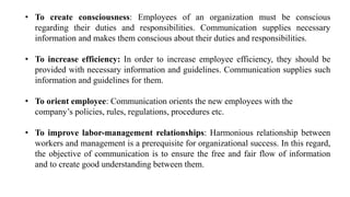 • To create consciousness: Employees of an organization must be conscious
regarding their duties and responsibilities. Communication supplies necessary
information and makes them conscious about their duties and responsibilities.
• To increase efficiency: In order to increase employee efficiency, they should be
provided with necessary information and guidelines. Communication supplies such
information and guidelines for them.
• To orient employee: Communication orients the new employees with the
company’s policies, rules, regulations, procedures etc.
• To improve labor-management relationships: Harmonious relationship between
workers and management is a prerequisite for organizational success. In this regard,
the objective of communication is to ensure the free and fair flow of information
and to create good understanding between them.
 
