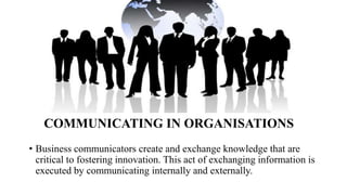 • Business communicators create and exchange knowledge that are
critical to fostering innovation. This act of exchanging information is
executed by communicating internally and externally.
COMMUNICATING IN ORGANISATIONS
 