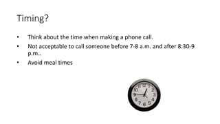 Timing?
• Think about the time when making a phone call.
• Not acceptable to call someone before 7-8 a.m. and after 8:30-9
p.m..
• Avoid meal times
 