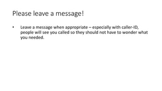 Please leave a message!
• Leave a message when appropriate – especially with caller-ID,
people will see you called so they should not have to wonder what
you needed.
 