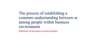 The process of establishing a
common understanding between or
among people within business
environment
Definition of Business Communication
 
