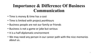 8
Importance & Difference Of Business
Communication
• Time is money & time has a cost
• Time is limited with project,workhours
• Business people are not our family or friends
• Business is not a game or joke but serious
• It is a half-diplomatic environment
• We may need any person in our career path with the nice memories
about us.
 