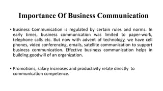 • Business Communication is regulated by certain rules and norms. In
early times, business communication was limited to paper-work,
telephone calls etc. But now with advent of technology, we have cell
phones, video conferencing, emails, satellite communication to support
business communication. Effective business communication helps in
building goodwill of an organization.
• Promotions, salary increases and productivity relate directly to
communication competence.
Importance Of Business Communication
 