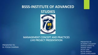 BSSS-INSTITUTE OF ADVANCED
STUDIES
MANAGEMENT CONCEPT AND PRACTICES
LIVE PROJECT PRESENTATION
PRESENTED BY:
ACHMAN CHOUKSEY
AMISHA KERKETTA
ANAND SINGH
AYUSH JAIN
RICHA PANDEY
OSHIN SHRISUNDER
PRESENTED TO:
Dr. POOJA SHARMA
 