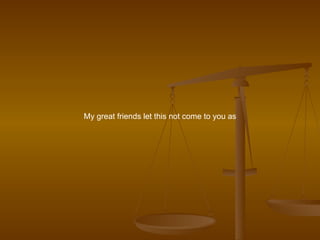 My great friends let this not come to you as 