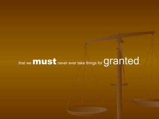 that we  must  never ever take things for  granted . 