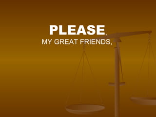 PLEASE , MY GREAT FRIENDS,  
