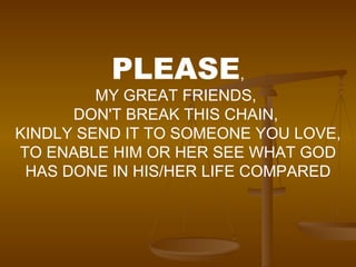 PLEASE , MY GREAT FRIENDS,  DON'T BREAK THIS CHAIN,  KINDLY SEND IT TO SOMEONE YOU LOVE, TO ENABLE HIM OR HER SEE WHAT GOD HAS DONE IN HIS/HER LIFE COMPARED 