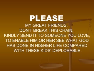 PLEASE , MY GREAT FRIENDS,  DON'T BREAK THIS CHAIN,  KINDLY SEND IT TO SOMEONE YOU LOVE, TO ENABLE HIM OR HER SEE WHAT GOD HAS DONE IN HIS/HER LIFE COMPARED WITH THESE KIDS' DEPLORABLE 