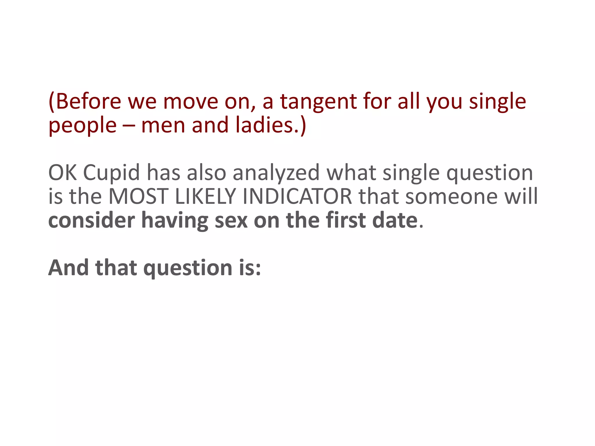 (Before we move on, a tangent for all you single
people – men and ladies.)
OK Cupid has also analyzed what single question
is the MOST LIKELY INDICATOR that someone will
consider having sex on the first date.
And that question is:
 