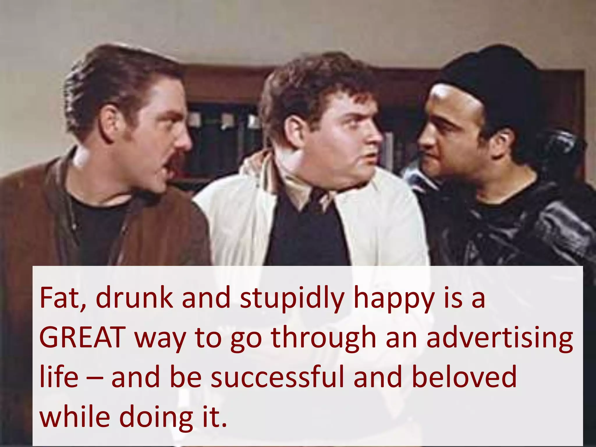 Fat, drunk and stupidly happy is a
GREAT way to go through an advertising
life – and be successful and beloved
while doing it.
 