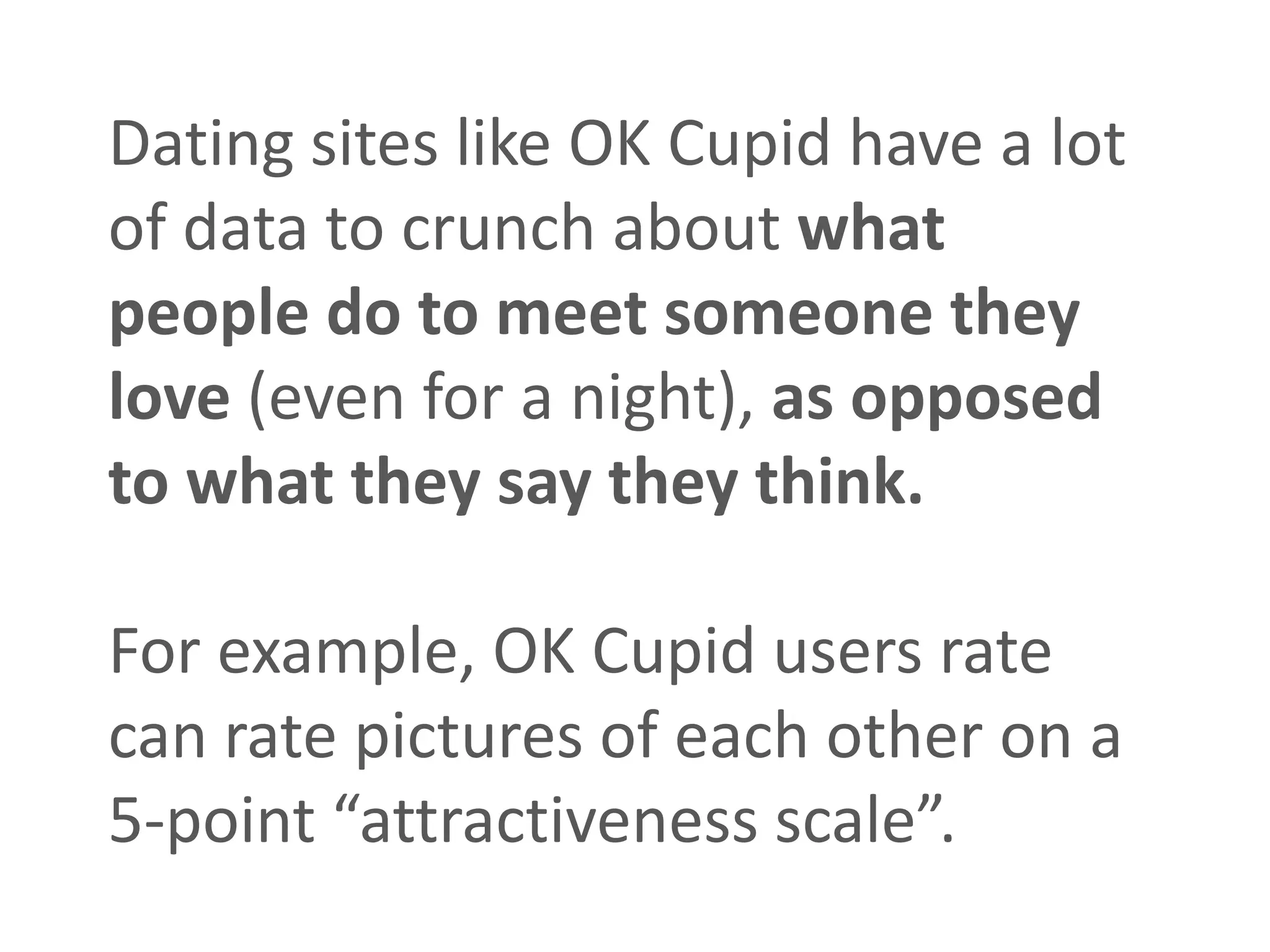 Dating sites like OK Cupid have a lot
of data to crunch about what
people do to meet someone they
love (even for a night), as opposed
to what they say they think.

For example, OK Cupid users rate
can rate pictures of each other on a
5-point “attractiveness scale”.
 