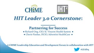 A CHIME Leadership Education and Development Forum in collaboration with iHT2
HIT Leader 3.0 Cornerstone:
________
Partnering for Success
● Richard Ong, CIO, St. Vincent Health System ●
● Cherie Pardue, DCIO, Adventist HealthCare ●
#LEAD15
 